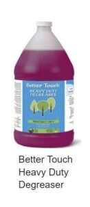 DESCRIPTION: (2) HEAVY DUTY DEGREASER BRAND/MODEL: BETTER TOUCH SIZE: 1 GALLON RETAIL$: $25.25 EA QTY: 2